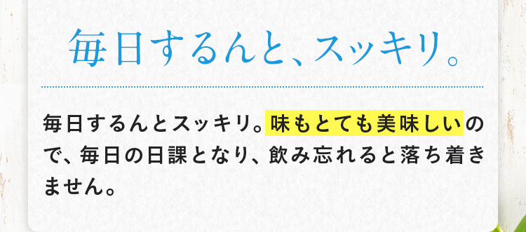 毎日するんと、スッキリ。 毎日するんとスッキリ。味もとても美味しいので、毎日の日課となり、飲み忘れると落ち着きません。