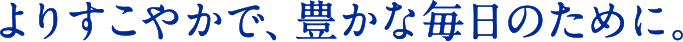 よりすこやかで、豊かな毎日のために。