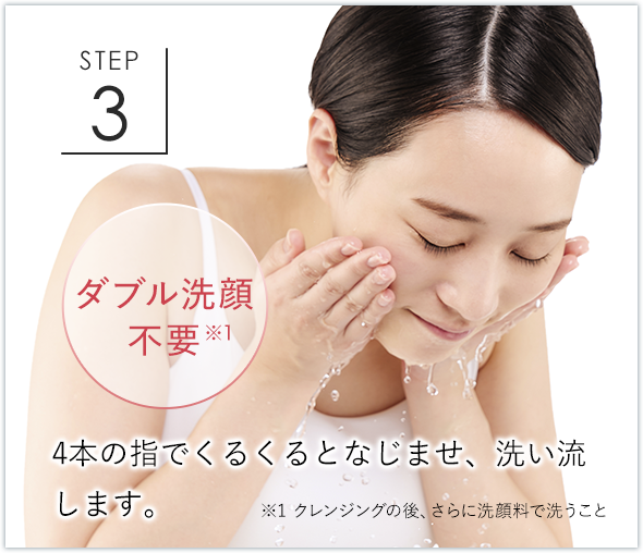 STEP3 ダブル洗顔不要※1 4本の指でくるくるとなじませ、洗い流します。 ※1 クレンジングの後、さらに洗顔料で洗うこと