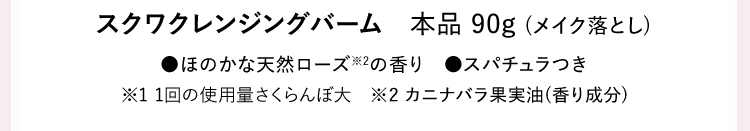 スクワクレンジングバーム本品 90g (メイク落とし) ●ほのかな天然ローズ※2の香り ●スパチュラつき ※1 1回の使用量さくらんぼ大 ※2 カニナバラ果実油(香り成分)