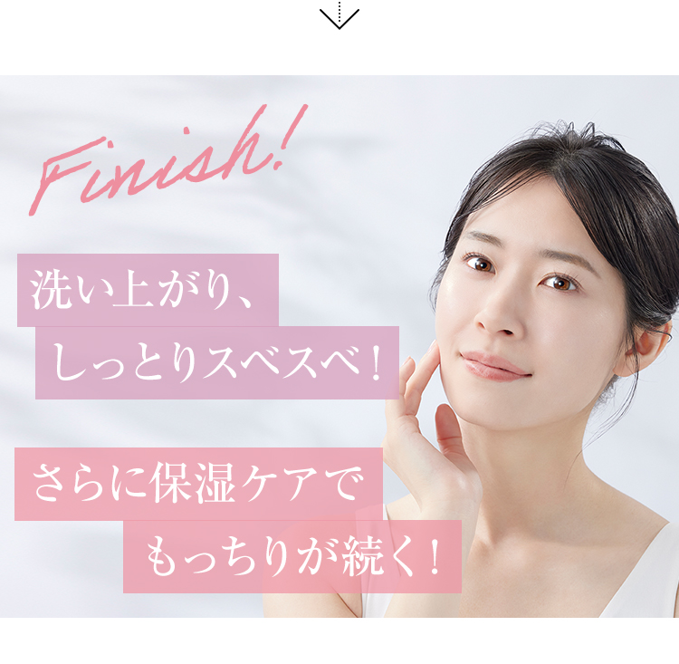 Finish! 洗い上がり、しっとりスベスベ！ さらに保湿ケアでもっちりが続く！