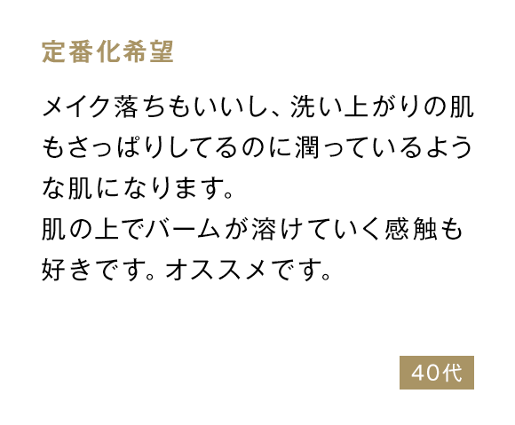 定番化希望 メイク落ちもいいし、洗い上がりの肌もさっぱりしてるのに潤っているような肌になります。肌の上でバームが溶けていく感触も好きです。オススメです。 40代