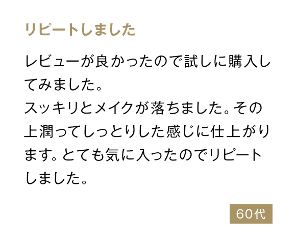 リピートしました レビューが良かったので試しに購入してみました。スッキリとメイクが落ちました。その上潤ってしっとりした感じに仕上がります。とても気に入ったのでリピートしました。 60代