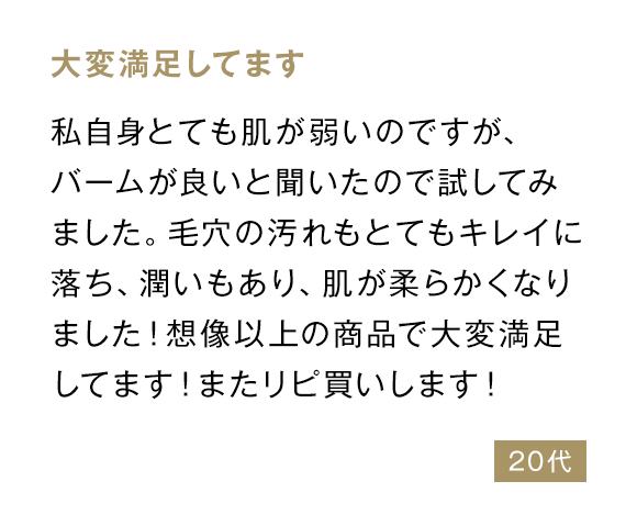 大変満足してます 私自身とても肌が弱いのですが、バームが良いと聞いたので試してみました。毛穴の汚れもとてもキレイに落ち、潤いもあり、肌が柔らかくなりました！想像以上の商品で大変満足してます！またリピ買いします！ 20代
