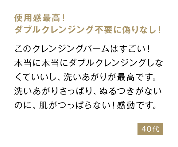 使用感最高！ ダブルクレンジング不要に偽りなし！ このクレンジングバームはすごい！本当に本当にダブルクレンジングしなくていいし、洗いあがりが最高です。洗いあがりさっぱり、ぬるつきがないのに、肌がつっぱらない！感動です。 40代