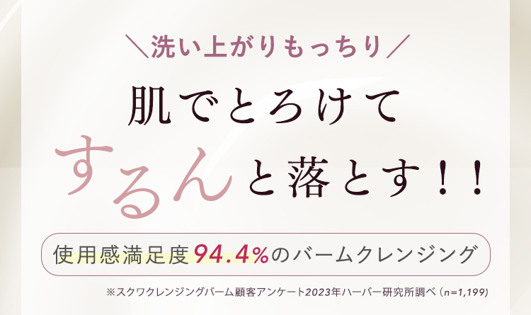 洗い上がりもっちり 肌でとろけてするんと落とす！！ 使用感満足度94.4%のバームクレンジング　※スクワクレンジングバーム顧客アンケート2023年ハーバー研究所調べ（n=1,199)