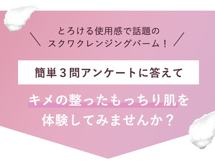 とろける使用感で話題のスクワクレンジングバーム！ 簡単３問アンケートに答えて キメの整ったもっちり肌を体験してみませんか？