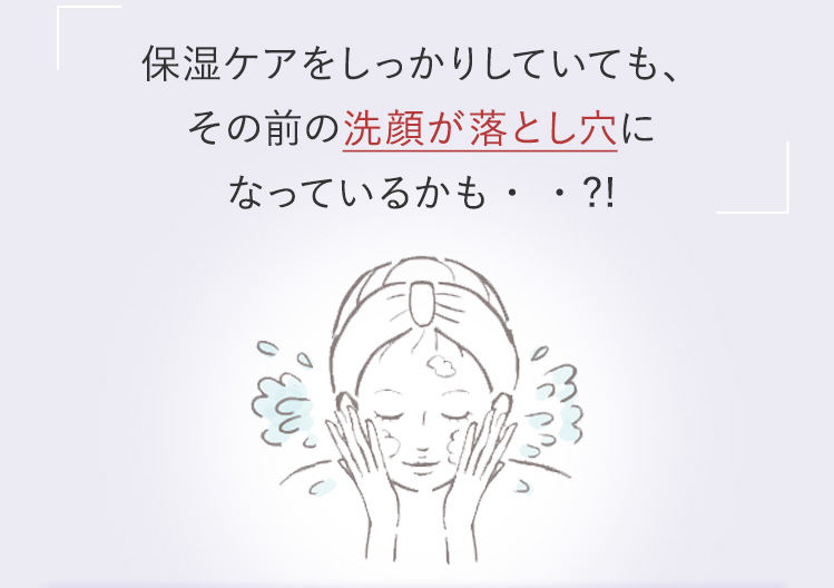 保湿ケアをしっかりしていても、その前の洗顔が落とし穴になっているかも・・?!