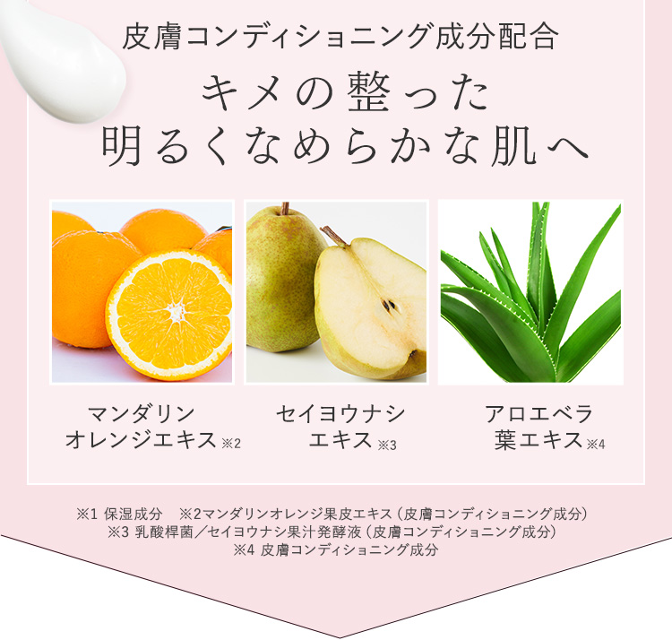 皮膚コンディショニング成分配合 キメの整った明るくなめらかな肌へ マンダリン オレンジエキス※2 セイヨウナシエキス※3 アロエベラ葉エキス※4 ※1 保湿成分　※2マンダリンオレンジ果皮エキス（皮膚コンディショニング成分） ※3 乳酸桿菌／セイヨウナシ果汁発酵液（皮膚コンディショニング成分） ※4 皮膚コンディショニング成分
