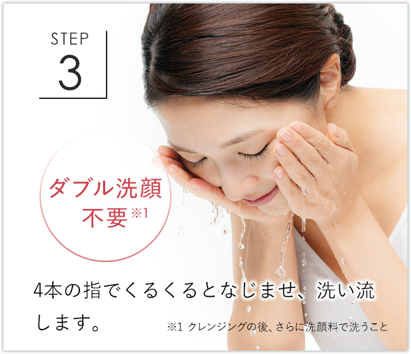 STEP3 ダブル洗顔不要※1 4本の指でくるくるとなじませ、洗い流します。 ※1 クレンジングの後、さらに洗顔料で洗うこと
