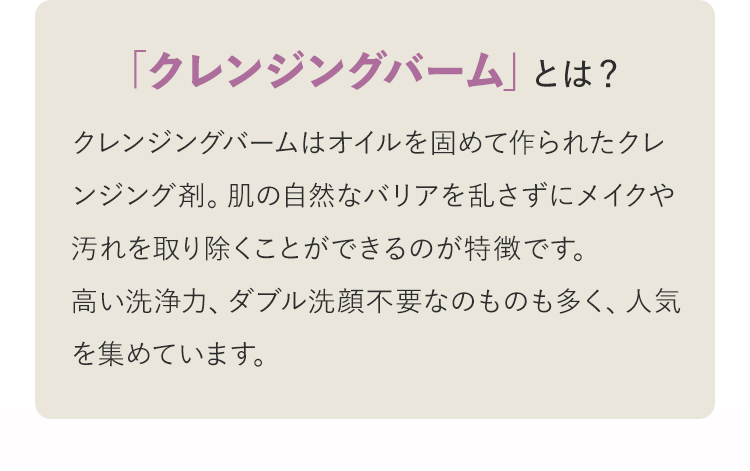 「クレンジングバーム」とは？ クレンジングバームはオイルを固めて作られたクレンジング剤。肌の自然なバリアを乱さずにメイクや汚れを取り除くことができるのが特徴です。高い洗浄力、ダブル洗顔不要なのものも多く、人気を集めています。