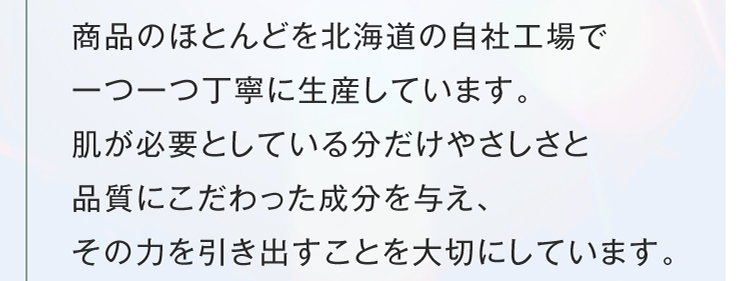 商品のほとんどを北海道の自社工場で一つ一つ丁寧に生産しています。肌が必要としている分だけやさしさと品質にこだわった成分を与え、その力を引き出すことを大切にしています。