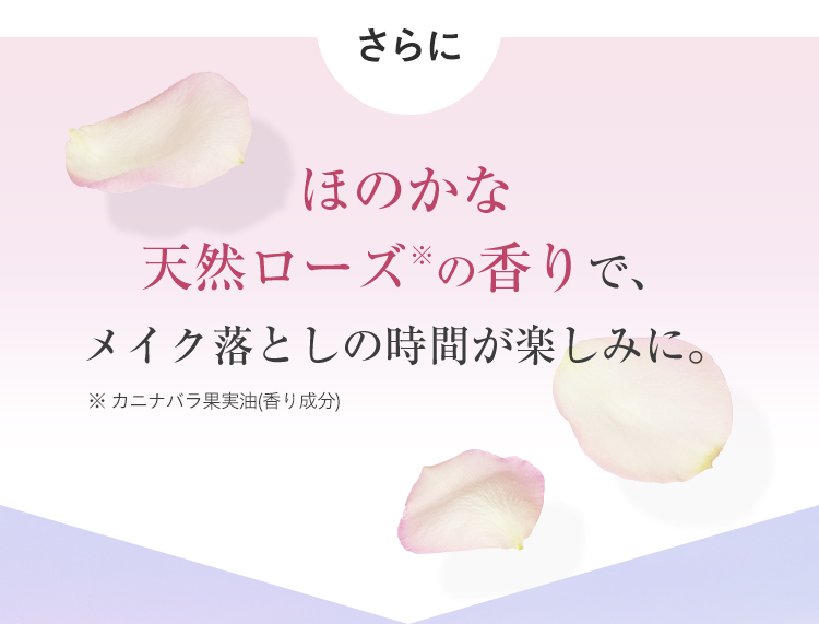 さらにほのかな天然ローズ※の香りで、メイク落としの時間が楽しみに。※カニナバラ果実油(香り成分)