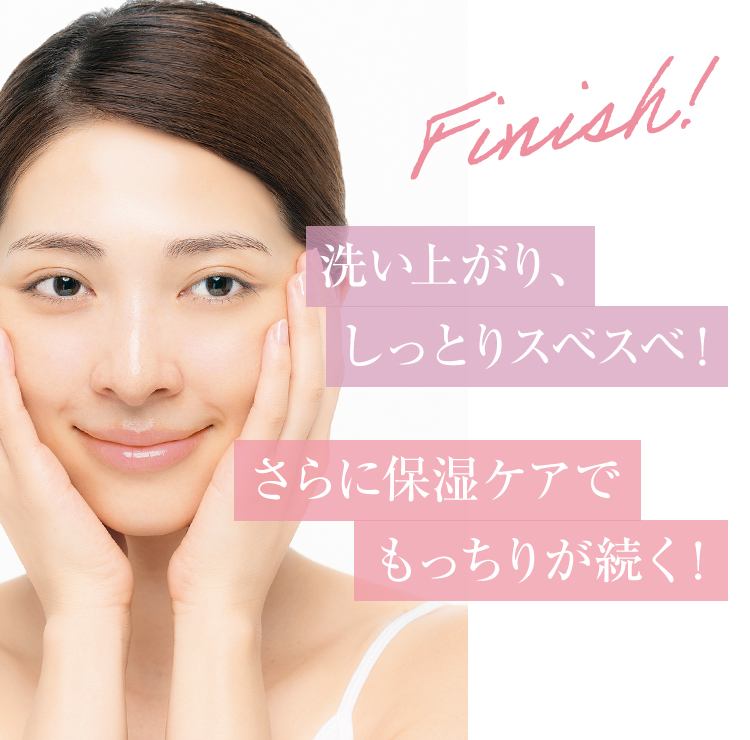 Finish! 洗い上がり、しっとりスベスベ！ さらに保湿ケアでもっちりが続く！