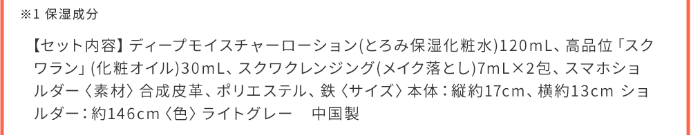 ※1 保湿成分 【セット内容】ディープモイスチャーローション(とろみ保湿化粧水)120mL、高品位「スクワラン」(化粧オイル)30mL、スクワクレンジング(メイク落とし)7mL×2包、スマホショルダー〈素材〉合成皮革、ポリエステル、鉄〈サイズ〉本体：縦約17cm、中国製