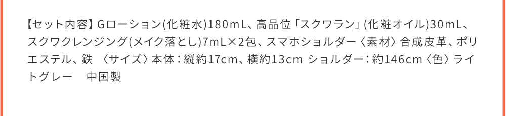 【セット内容】Gローション(化粧水)180mL、高品位「スクワラン」(化粧オイル)30mL、スクワクレンジング(メイク落とし)7mL×2包、スマホショルダー〈素材〉合成皮革、ポリエステル、鉄〈サイズ〉本体：縦約17cm、 中国製