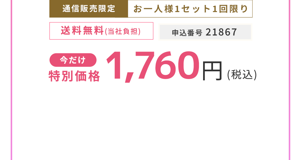 通信販売限定 お一人様1セット1回限り　今だけ特別価格 1,760円（税込）申込番号 21867