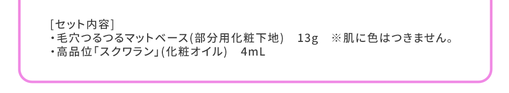 [セット内容]
・毛穴つるつるマットベース(部分用化粧下地)　13g　※肌に色はつきません。
・高品位「スクワラン」(化粧オイル)　4mL