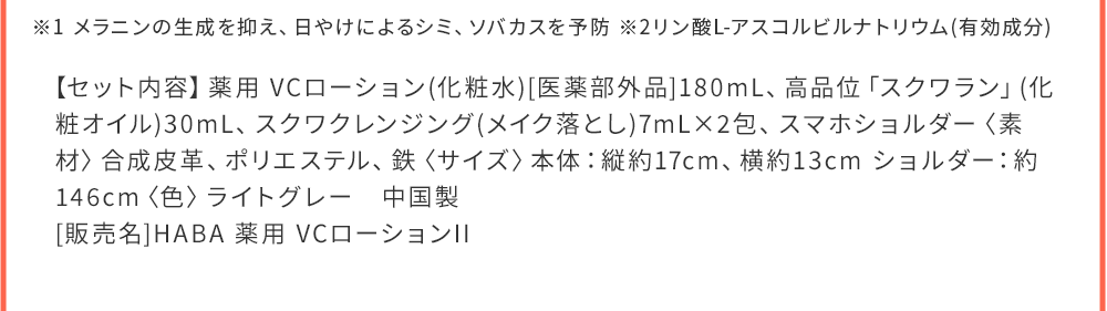 ※1 メラニンの生成を抑え、日やけによるシミ、ソバカスを予防 ※2リン酸L-アスコルビルナトリウム(有効成分) 【セット内容】薬用 VCローション(化粧水)[医薬部外品]180mL、高品位「スクワラン」(化粧オイル)30mL、スクワクレンジング(メイク落とし)7mL×2包、スマホショルダー〈素材〉合成皮革、ポリエステル、鉄〈サイズ〉本体：縦約17cm、中国製販売名：薬用 VCローションII