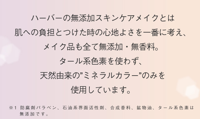 ハーバーの無添加スキンケアメイクとは 肌への負担とつけた時の心地よさを一番に考え、メイク品も全て無添加・無香料。タール系色素を使わず、天然由来の”ミネラルカラー” のみを 使用しています。※1 防腐剤パラベン、石油系界面活性剤、合成香料、鉱物油、タール系色素は無添加です。