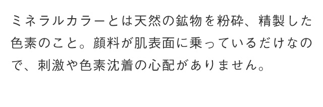 ミネラルカラーとは天然の鉱物を粉砕、精製した色素の顔料が肌表面に乗っているだけなの で、刺激や色素沈着の心配がありません。