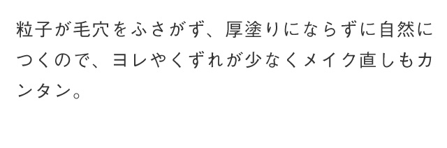 粒子が毛穴をふさがず、厚塗りにならずに自然につくので、ヨレやくずれが少なくメイク直しもカンタン。