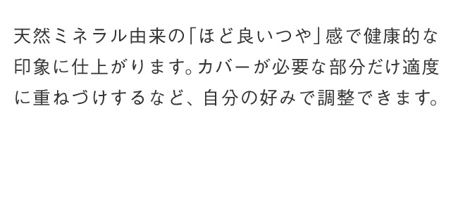 天然ミネラル由来の「ほど良いつや」感で健康的な印象に仕上がります。カバーが必要な部分だけ適度に重ねづけするなど、自分の好みで調整できます。