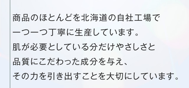 商品のほとんどを北海道の自社工場で一つ一つ丁寧に生産しています。肌が必要としている分だけやさしさと品質にこだわった成分を与え、その力を引き出すことを大切にしています。