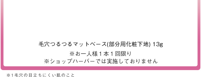 毛穴つるつるマットベース (部分用化粧下地) 13g ※お一人様1本1回限り ※ショップハーバーでは実施しておりません ※1 毛穴の目立ちにくい肌のこと