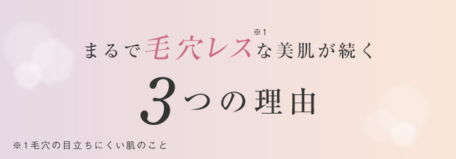 まるで毛穴レス※1な美肌が続く 3つの理由 ※1毛穴の目立ちにくい肌のこと