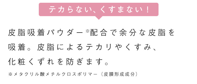 テカらない、くすまない！皮脂吸着パウダー配合で余分な皮脂を 吸着。皮脂によるテカリやくすみ、化粧くずれを防ぎます。 ※メタクリル酸メチルクロスポリマー (皮膜形成成分)