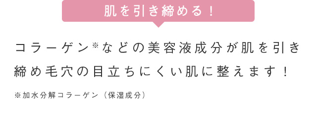 肌を引き締める！ コラーゲンなどの美容液成分が肌を引き 締め毛穴の目立ちにくい肌に整えます！ ※加水分解コラーゲン(保湿成分)
