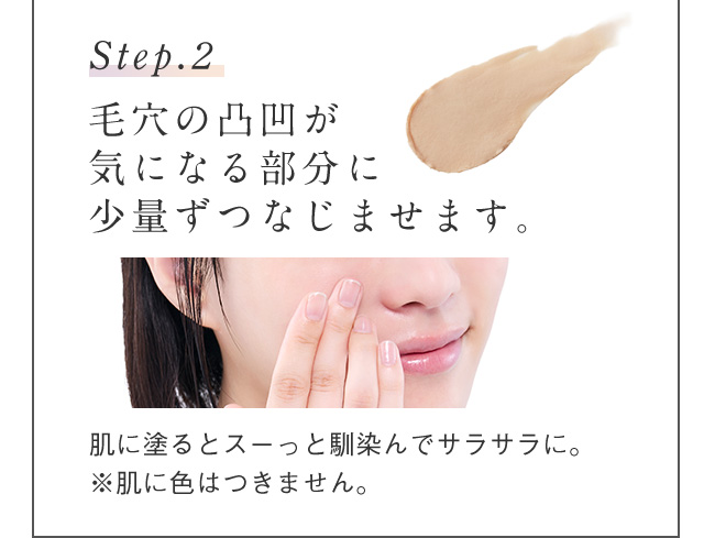 Step.2 毛穴の凸凹が気になる部分に少量ずつなじませます。 肌に塗るとスーっと馴染んでサラサラに。 ※肌に色はつきません。