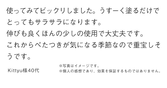 使ってみてビックリしました。うすーく塗るだけで とってもサラサラになります。伸びも良くほんの少しの使用で大丈夫です。これからべたつきが気になる季節なので重宝しそ うです。 Kittyu様40代 ※写真はイメージです。 ※個人の感想であり、効果を保証するものではありません。