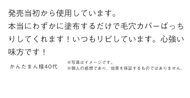 発売当初から使用しています。本当にわずかに塗布するだけで毛穴カバーばっちりしてくれます！いつもリピしています。心強い 味方です！ かんたまん様40代 ※写真はイメージです。 ※個人の感想であり、効果を保証するものではありません。