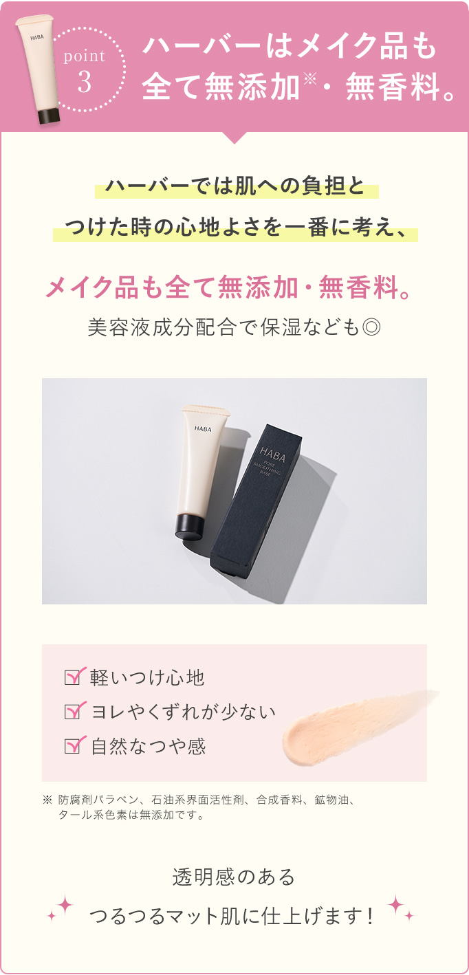 『point3』ハーバーはメイク品もすべて無添加※・無香料。 ハーバーでは肌への負担とつけた時の心地よさを一番に考え、メイク品もすべて無添加・無香料。美容成分配合で保湿なども◎ ・軽い付け心地・ヨレやくずれが少ない・自然なつや感 ※ 防腐剤パラベン、石油系界面活性剤、合成香料、鉱物油、タール系色素は無添加です。透明感のあるつるつるマット肌に仕上げます!