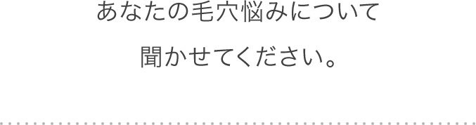 あなたの毛穴悩みについて聞かせてください。