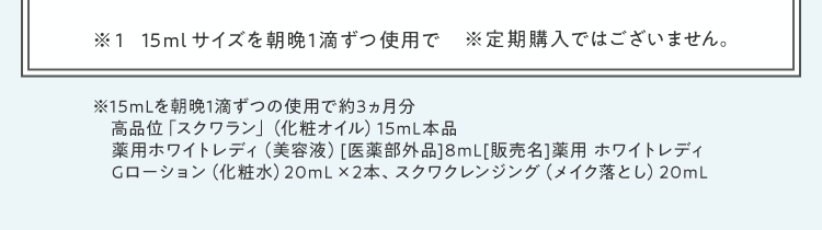 ※1 15mlサイズを朝晩1滴ずつ使用で※定期購入ではございません。※15mLを朝晩1滴ずつの使用で約3ヵ月分高品位「スクワラン」（化粧オイル）15mL本品薬用ホワイトレディ（美容液）[医薬部外品]8mL[販売名]薬用 ホワイトレディGローション（化粧水）20mL× 2本、スクワクレンジング（メイク落とし）20mL