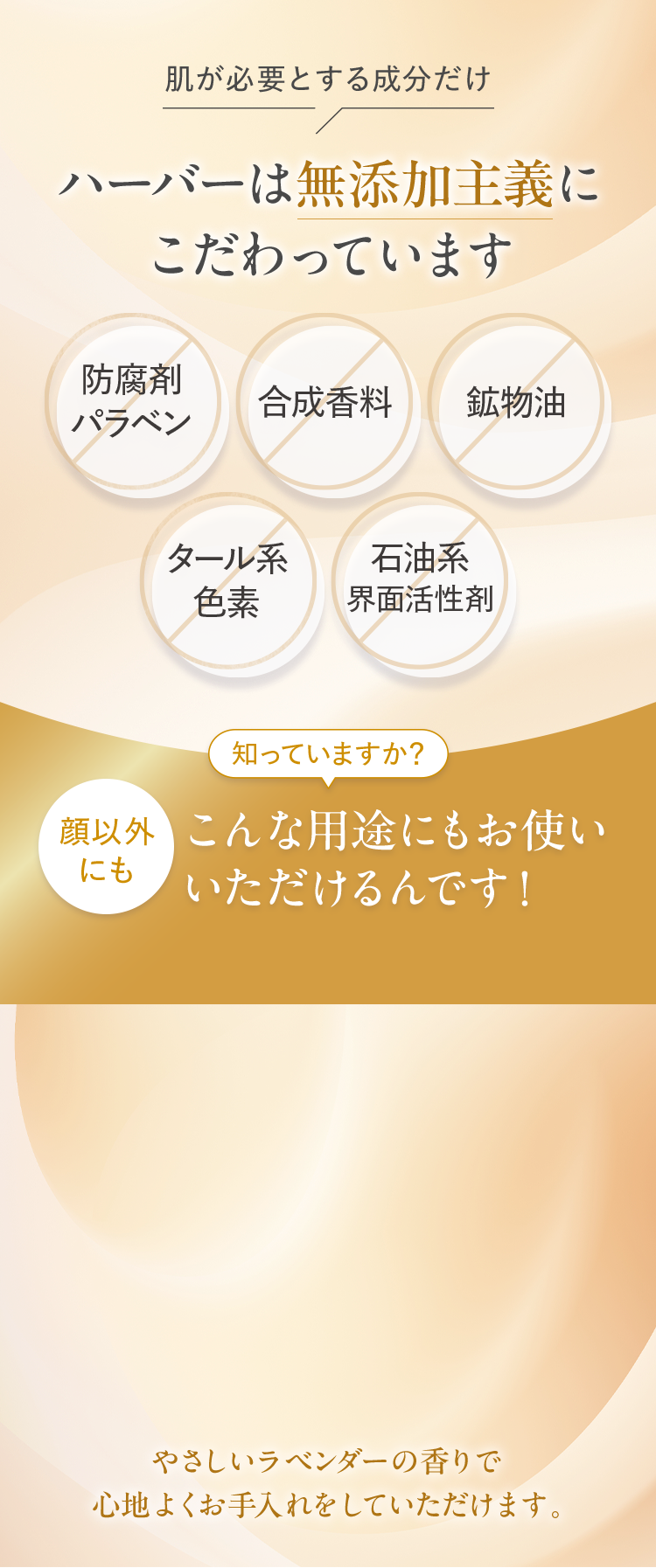 肌が必要とする成分だけハーバーは無添加主義に こだわっています顔以外 にもこんな用途にもお使い いただけるんです！