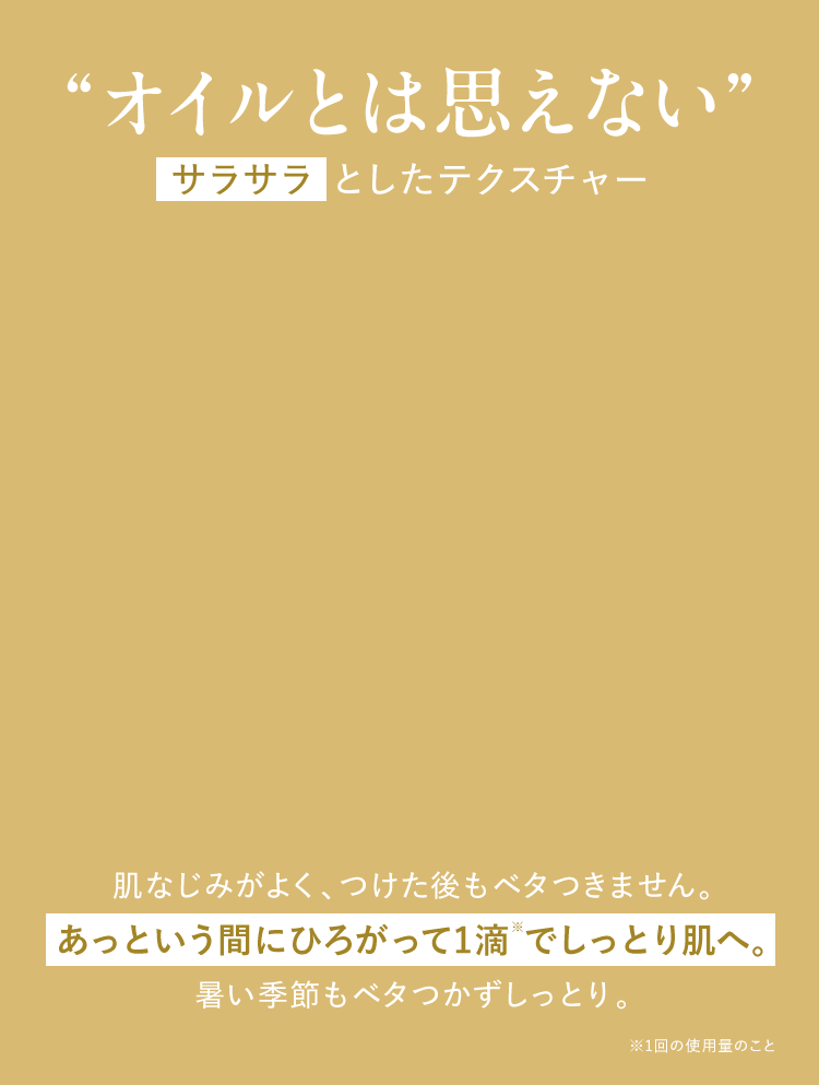 “オイルとは思えない”サラサラ としたテクスチャーおためし ください肌なじみがよく、つけた後もベタつきません。 あっという間にひろがって1滴 でしっとり肌へ。 暑い季節もベタつかずしっとり。