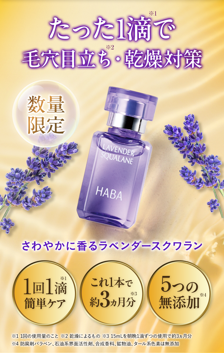 無添加主義® HABA HEALTH AID BEAUTY AID たった1滴で 毛穴目立ち・乾燥対策 数量限定 さわやかに香るラベンダースクワラン 1回1滴 簡単ケア これ1本で 約3ヵ月分 5つの 無添加 ※1 1回の使用量のこと ※2 乾燥によるもの ※3 15mLを朝晩1滴ずつの使用で約3ヵ月分 ※4 防腐剤パラベン、石油系界面活性剤、合成香料、鉱物油、タール系色素は無添加