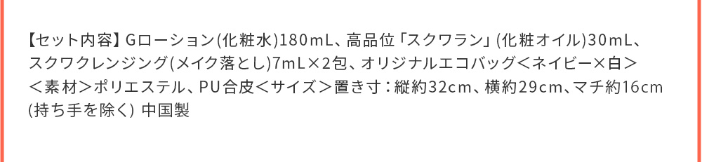 【セット内容】Gローション(化粧水)180mL、高品位「スクワラン」(化粧オイル)30mL、スクワクレンジング(メイク落とし)7mL×2包、オリジナルエコバッグ＜ネイビー×白＞＜素材＞ポリエステル、PU合皮＜サイズ＞置き寸：縦約32cm、横約29cm、マチ約16cm(持ち手を除く) 中国製