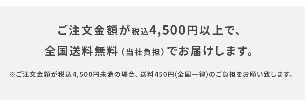 ご注文金額が税込4,500円以上で、全国送料無料（当社負担）でお届けします。※ご注文金額が税込4,500円未満の場合、送料450円(全国一律)のご負担をお願い致します。