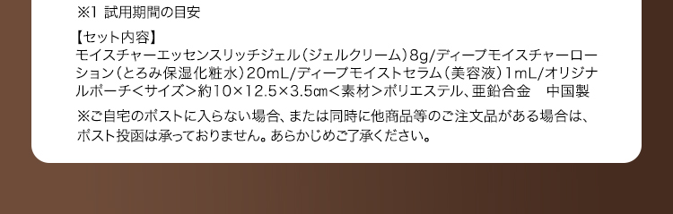 ※1 試用期間の目安 【セット内容】モイスチャーエッセンスリッチジェル（ジェルクリーム）8g/ディープモイスチャーローション（とろみ保湿化粧水）20mL/ディープモイストセラム（美容液）1mL/オリジナルポーチ ＜サイズ＞約10×12.5×3.5cm ＜素材＞ポリエステル、亜鉛合金 中国製 ※ご自宅のポストに入らない場合、または同時に他商品等のご注文品がある場合は、ポスト投函は承っておりません。あらかじめご了承ください。