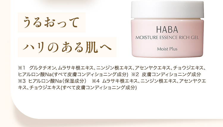 うるおってハリのある肌へ HABA MOISTURE ESSENCE RICH GEL Moist Plus ※1 グルタチオン、ムラサキ根エキス、ニンジン根エキス、アセンヤクエキス、チョウジエキス、ヒアルロン酸Na（すべて皮膚コンディショニング成分） ※2 皮膚コンディショニング成分 ※3 ヒアルロン酸Na（保湿成分） ※4 ムラサキ根エキス、ニンジン根エキス、アセンヤクエキス、チョウジエキス（すべて皮膚コンディショニング成分）