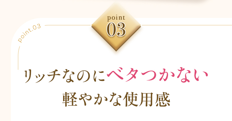point 03 リッチなのにベタつかない 軽やかな使用感