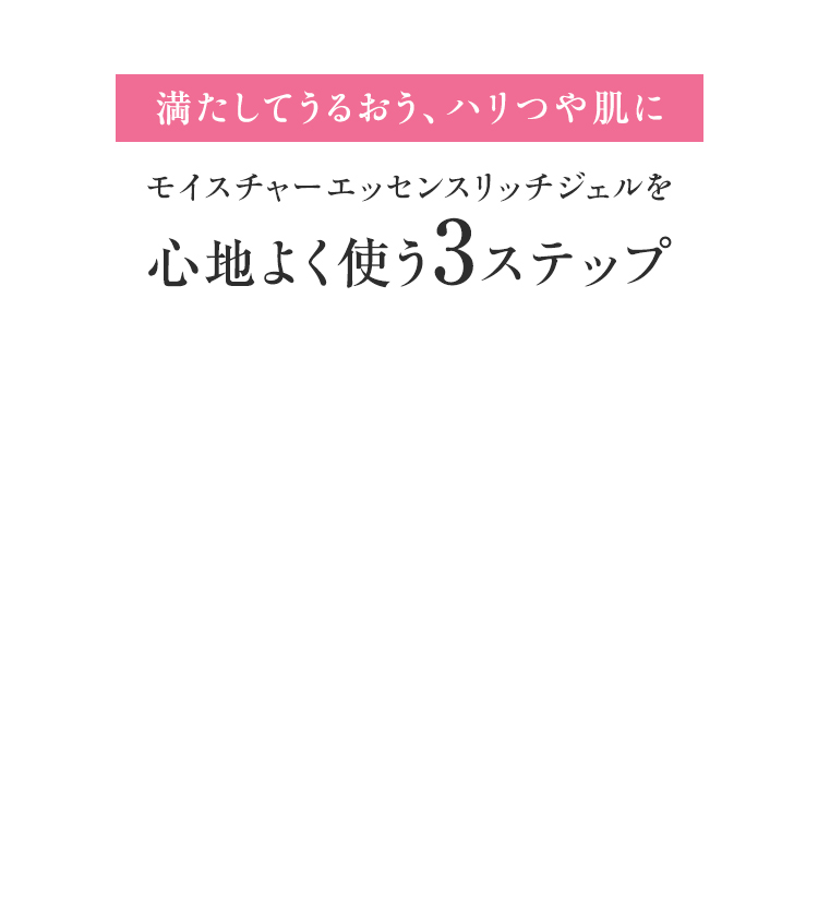 満たしてうるおう、ハリつや肌に モイスチャーエッセンスリッチジェルを心地よく使う3ステップ