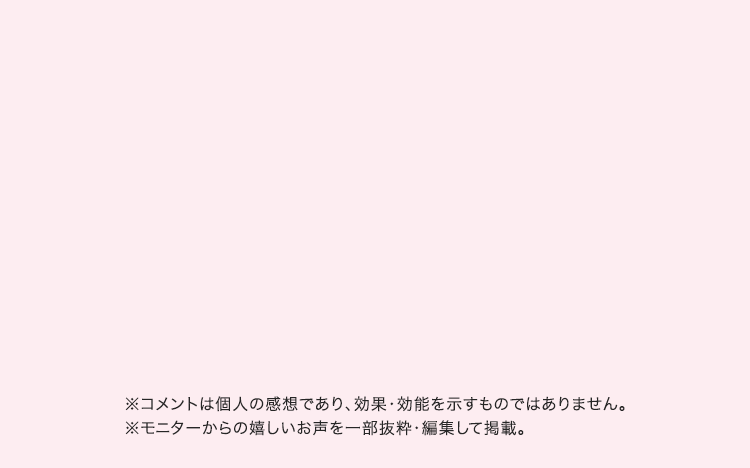 ※コメントは個人の感想であり、効果・効能を示すものではありません。 ※モニターからの嬉しいお声を一部抜粋・編集して掲載。