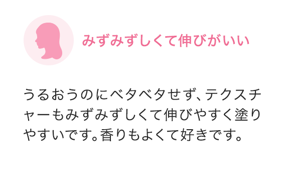 みずみずしくて伸びがいい うるおうのにベタベタせず、テクスチャーもみずみずしくて伸びやすく塗りやすいです。香りもよくて好きです。