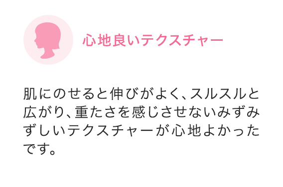 心地良いテクスチャー 肌にのせると伸びがよく、スルスルと広がり、重たさを感じさせないみずみずしいテクスチャーが心地よかったです。